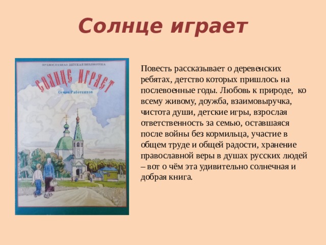 Солнце играет Повесть рассказывает о деревенских ребятах, детство которых пришлось на послевоенные годы. Любовь к природе, ко всему живому, доужба, взаимовыручка, чистота души, детские игры, взрослая ответственность за семью, оставшаяся после войны без кормильца, участие в общем труде и общей радости, хранение православной веры в душах русских людей – вот о чём эта удивительно солнечная и добрая книга. 