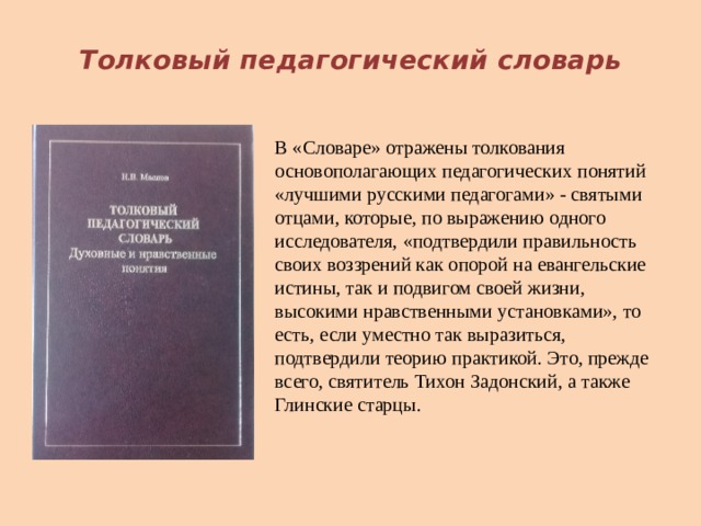 Толковый педагогический словарь В «Словаре» отражены толкования основополагающих педагогических понятий «лучшими русскими педагогами» - святыми отцами, которые, по выражению одного исследователя, «подтвердили правильность своих воззрений как опорой на евангельские истины, так и подвигом своей жизни, высокими нравственными установками», то есть, если уместно так выразиться, подтвердили теорию практикой. Это, прежде всего, святитель Тихон Задонский, а также Глинские старцы. 