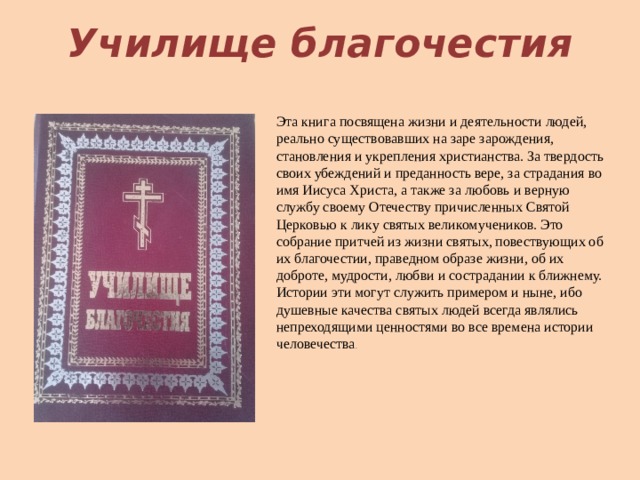 Училище благочестия Эта книга посвящена жизни и деятельности людей, реально существовавших на заре зарождения, становления и укрепления христианства. За твердость своих убеждений и преданность вере, за страдания во имя Иисуса Христа, а также за любовь и верную службу своему Отечеству причисленных Святой Церковью к лику святых великомучеников. Это собрание притчей из жизни святых, повествующих об их благочестии, праведном образе жизни, об их доброте, мудрости, любви и сострадании к ближнему. Истории эти могут служить примером и ныне, ибо душевные качества святых людей всегда являлись непреходящими ценностями во все времена истории человечества .    