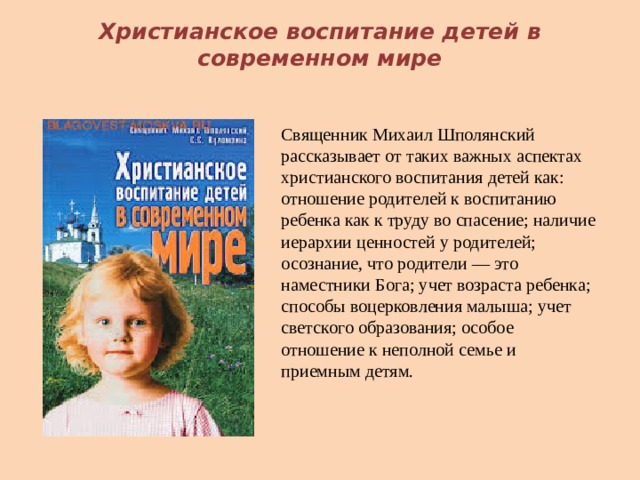 Христианское воспитание детей в современном мире Священник Михаил Шполянский рассказывает от таких важных аспектах христианского воспитания детей как: отношение родителей к воспитанию ребенка как к труду во спасение; наличие иерархии ценностей у родителей; осознание, что родители — это наместники Бога; учет возраста ребенка; способы воцерковления малыша; учет светского образования; особое отношение к неполной семье и приемным детям. 