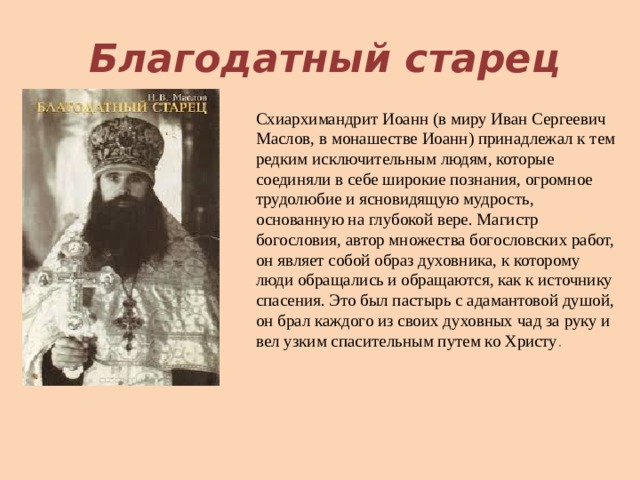Благодатный старец Схиархимандрит Иоанн (в миру Иван Сергеевич Маслов, в монашестве Иоанн) принадлежал к тем редким исключительным людям, которые соединяли в себе широкие познания, огромное трудолюбие и ясновидящую мудрость, основанную на глубокой вере. Магистр богословия, автор множества богословских работ, он являет собой образ духовника, к которому люди обращались и обращаются, как к источнику спасения. Это был пастырь с адамантовой душой, он брал каждого из своих духовных чад за руку и вел узким спасительным путем ко Христу . 