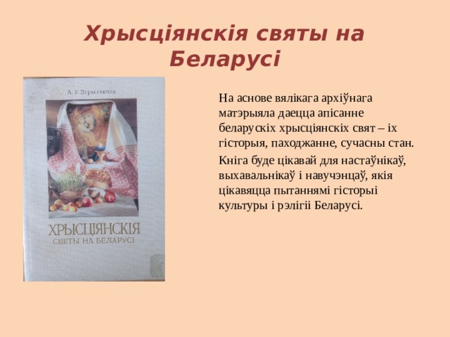 Хрысціянскія святы на Беларусі На аснове вялікага архіўнага матэрыяла даецца апісанне беларускіх хрысціянскіх свят – іх гісторыя, паходжанне, сучасны стан. Кніга буде цікавай для настаўнікаў, выхавальнікаў і навучэнцаў, якія цікавяцца пытаннямі гісторыі культуры і рэлігіі Беларусі. 