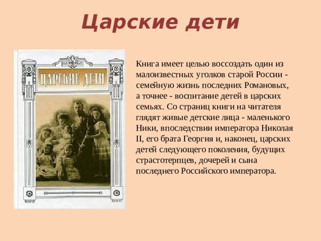 Царские дети Книга имеет целью воссоздать один из малоизвестных уголков старой России - семейную жизнь последних Романовых, а точнее - воспитание детей в царских семьях. Со страниц книги на читателя глядят живые детские лица - маленького Ники, впоследствии императора Николая II, его брата Георгия и, наконец, царских детей следующего поколения, будущих страстотерпцев, дочерей и сына последнего Российского императора.   