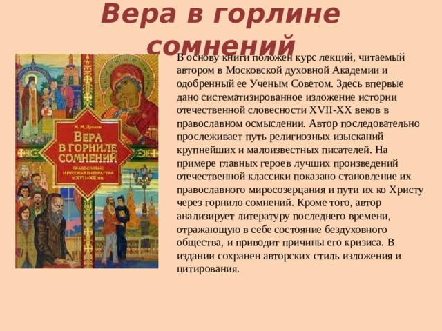 Вера в горлине сомнений В основу книги положен курс лекций, читаемый автором в Московской духовной Академии и одобренный ее Ученым Советом. Здесь впервые дано систематизированное изложение истории отечественной словесности XVII-XX веков в православном осмыслении. Автор последовательно прослеживает путь религиозных изысканий крупнейших и малоизвестных писателей. На примере главных героев лучших произведений отечественной классики показано становление их православного миросозерцания и пути их ко Христу через горнило сомнений. Кроме того, автор анализирует литературу последнего времени, отражающую в себе состояние бездуховного общества, и приводит причины его кризиса. В издании сохранен авторских стиль изложения и цитирования.   