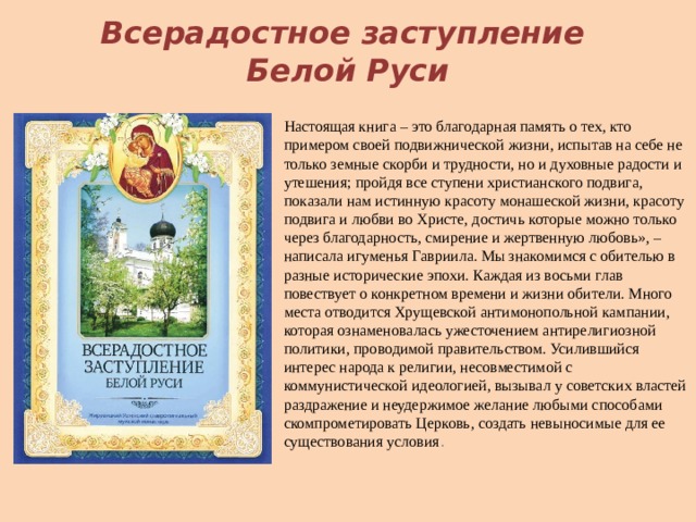 Всерадостное заступление  Белой Руси Настоящая книга – это благодарная память о тех, кто примером своей подвижнической жизни, испытав на себе не только земные скорби и трудности, но и духовные радо­сти и утешения; пройдя все ступени христианского подвига, показали нам истинную красоту монашеской жизни, красоту подвига и любви во Христе, достичь которые можно только через благодарность, смирение и жертвенную любовь», – написала игуменья Гавриила. Мы знакомимся с обителью в разные исторические эпохи. Каждая из восьми глав повествует о конкретном времени и жизни обители. Много места отводится Хрущевской антимонопольной кампании, которая ознаменовалась ужесточением антирелигиозной политики, проводимой правительством. Усилившийся интерес народа к религии, несовместимой с коммунистической идеологией, вызывал у советских властей раздраже­ние и неудержимое желание любыми способами скомпрометировать Церковь, создать невыносимые для ее существования условия . 