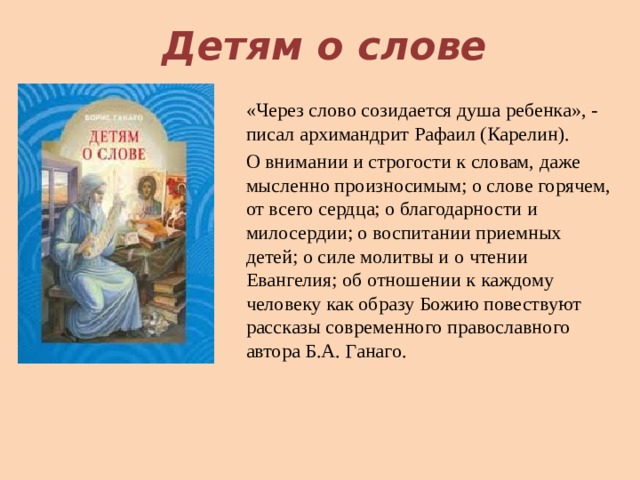 Детям о слове «Через слово созидается душа ребенка», - писал архимандрит Рафаил (Карелин). О внимании и строгости к словам, даже мысленно произносимым; о слове горячем, от всего сердца; о благодарности и милосердии; о воспитании приемных детей; о силе молитвы и о чтении Евангелия; об отношении к каждому человеку как образу Божию повествуют рассказы современного православного автора Б.А. Ганаго. 