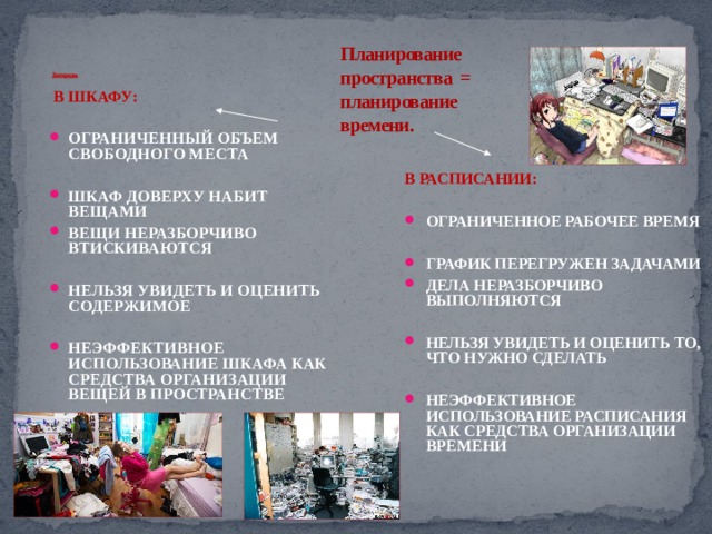Планирование пространства = планирование времени.     Беспорядок  В ШКАФУ:  ОГРАНИЧЕННЫЙ ОБЪЕМ СВОБОДНОГО МЕСТА  ШКАФ ДОВЕРХУ НАБИТ ВЕЩАМИ ВЕЩИ НЕРАЗБОРЧИВО ВТИСКИВАЮТСЯ  НЕЛЬЗЯ УВИДЕТЬ И ОЦЕНИТЬ СОДЕРЖИМОЕ  НЕЭФФЕКТИВНОЕ ИСПОЛЬЗОВАНИЕ ШКАФА КАК СРЕДСТВА ОРГАНИЗАЦИИ ВЕЩЕЙ В ПРОСТРАНСТВЕ  В РАСПИСАНИИ:  ОГРАНИЧЕННОЕ РАБОЧЕЕ ВРЕМЯ  ГРАФИК ПЕРЕГРУЖЕН ЗАДАЧАМИ ДЕЛА НЕРАЗБОРЧИВО ВЫПОЛНЯЮТСЯ  НЕЛЬЗЯ УВИДЕТЬ И ОЦЕНИТЬ ТО, ЧТО НУЖНО СДЕЛАТЬ  НЕЭФФЕКТИВНОЕ ИСПОЛЬЗОВАНИЕ РАСПИСАНИЯ КАК СРЕДСТВА ОРГАНИЗАЦИИ ВРЕМЕНИ  