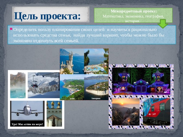 Цель проекта:  Межпредметный проект: Математика, экономика, география, история. Определить пользу планирования своих целей и научиться рационально использовать средства семьи, найдя лучший вариант, чтобы можно было бы экономно отдохнуть всей семьей. 