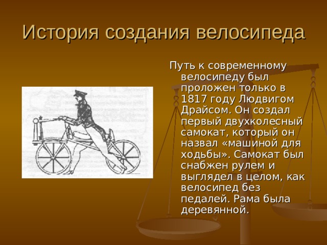 Путь к современному велосипеду был проложен только в 1817 году Людвигом Драйсом. Он создал первый двухколесный самокат, который он назвал «машиной для ходьбы». Самокат был снабжен рулем и выглядел в целом, как велосипед без педалей. Рама была деревянной. 
