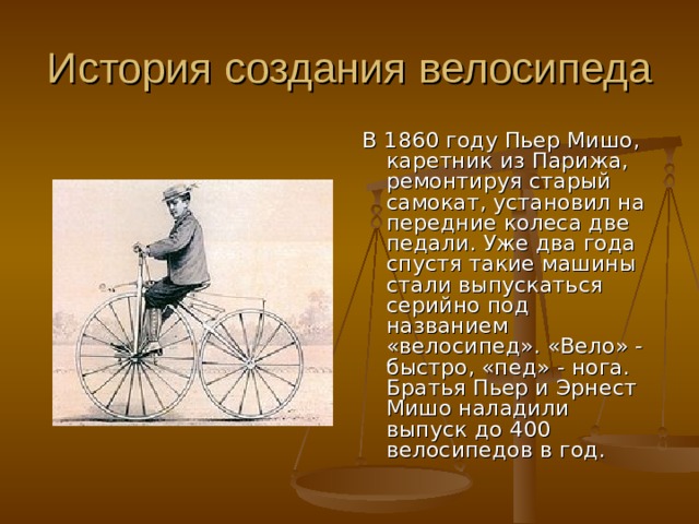 В 1860 году Пьер Мишо, каретник из Парижа, ремонтируя старый самокат, установил на передние колеса две педали. Уже два года спустя такие машины стали выпускаться серийно под названием «велосипед». «Вело» - быстро, «пед» - нога. Братья Пьер и Эрнест Мишо наладили выпуск до 400 велосипедов в год. 