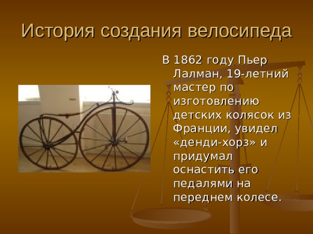 В 1862 году Пьер Лалман, 19-летний мастер по изготовлению детских колясок из Франции, увидел «денди-хорз» и придумал оснастить его педалями на переднем колесе. 