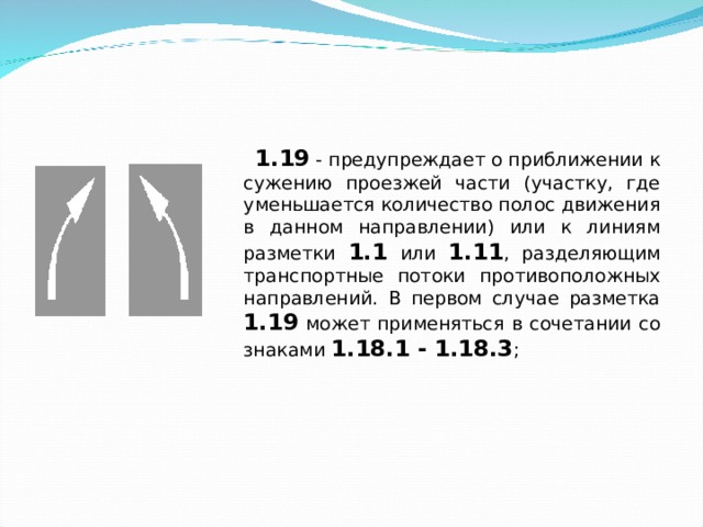  1.19 - предупреждает о приближении к сужению проезжей части (участку, где уменьшается количество полос движения в данном направлении) или к линиям разметки 1.1 или 1.11 , разделяющим транспортные потоки противоположных направлений. В первом случае разметка 1.19 может применяться в сочетании со знаками 1.18.1 - 1.18.3 ; 