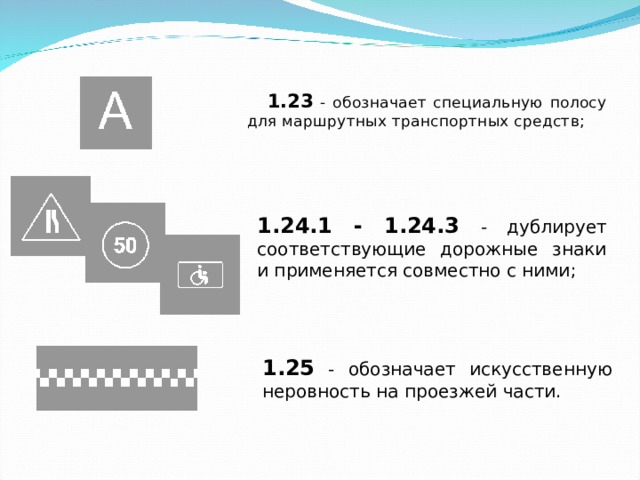 1.23 - обозначает специальную полосу для маршрутных транспортных средств; 1.24.1 - 1.24.3 - дублирует соответствующие дорожные знаки и применяется совместно с ними; 1.25 - обозначает искусственную неровность на проезжей части. 