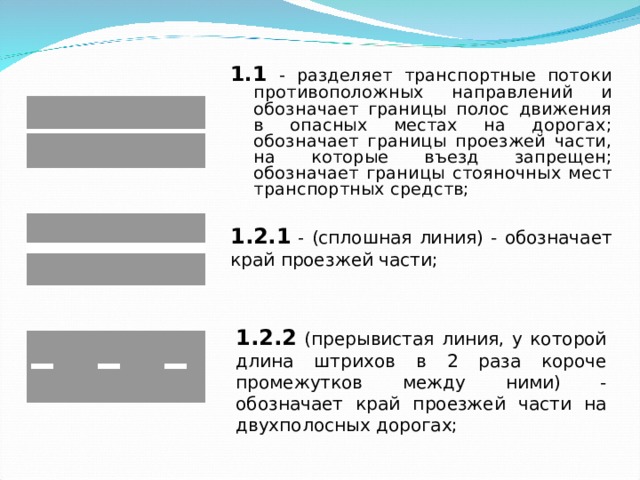 1.1 - разделяет транспортные потоки противоположных направлений и обозначает границы полос движения в опасных местах на дорогах; обозначает границы проезжей части, на которые въезд запрещен; обозначает границы стояночных мест транспортных средств;  1.1 - разделяет транспортные потоки противоположных направлений и обозначает границы полос движения в опасных местах на дорогах; обозначает границы проезжей части, на которые въезд запрещен; обозначает границы стояночных мест транспортных средств;  1.2.1 - (сплошная линия) - обозначает край проезжей части; 1.2.2 (прерывистая линия, у которой длина штрихов в 2 раза короче промежутков между ними) - обозначает край проезжей части на двухполосных дорогах; 