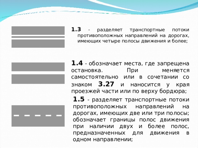 1.3 - разделяет транспортные потоки противоположных направлений на дорогах, имеющих четыре полосы движения и более; 1.3 - разделяет транспортные потоки противоположных направлений на дорогах, имеющих четыре полосы движения и более;  1.4 - обозначает места, где запрещена остановка. При меняется самостоятельно или в сочетании со знаком 3.27 и наносится у края проезжей части или по верху бордюра; 1.5 - разделяет транспортные потоки противоположных направлений на дорогах, имеющих две или три полосы; обозначает границы полос движения при наличии двух и более полос, предназначенных для движения в одном направлении; 