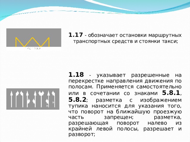 1.17 - обозначает остановки маршрутных транспортных средств и стоянки такси; 1.17 - обозначает остановки маршрутных транспортных средств и стоянки такси; 1.18 - указывает разрешенные на перекрестке направления движения по полосам. Применяется самостоятельно или в сочетании со знаками 5.8.1 , 5.8.2 ; разметка с изображением тупика наносится для указания того, что поворот на ближайшую проезжую часть запрещен; разметка, разрешающая поворот налево из крайней левой полосы, разрешает и разворот; 
