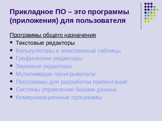 Прикладное ПО – это программы (приложения) для пользователя Программы общего назначения Текстовые редакторы Калькуляторы и электронные таблицы Графические редакторы Звуковые редакторы Мультимедиа проигрыватели Программы для разработки презентаций Системы управления базами данных Коммуникационные программы 