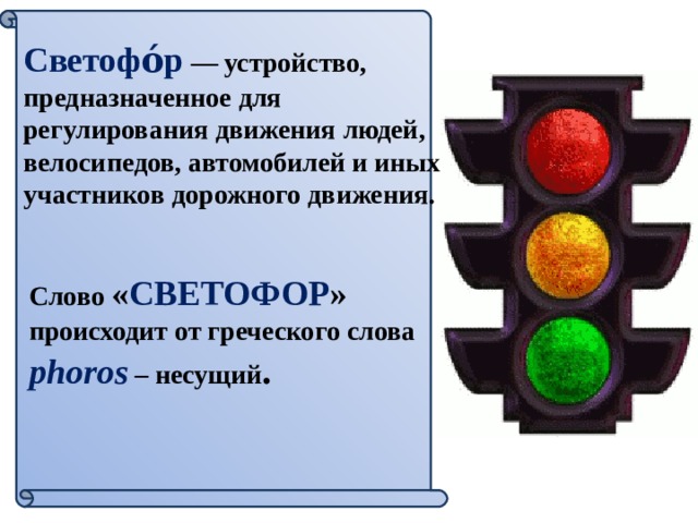 Светофо́р  — устройство, предназначенное для регулирования движения людей, велосипедов, автомобилей и иных участников дорожного движения. Слово « СВЕТОФОР » происходит от греческого слова phoros – несущий . 