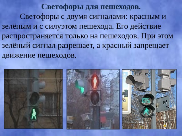 Светофоры для пешеходов.  Светофоры с двумя сигналами: красным и зелёным и с силуэтом пешехода. Его действие распространяется только на пешеходов. При этом зелёный сигнал разрешает, а красный запрещает движение пешеходов. 