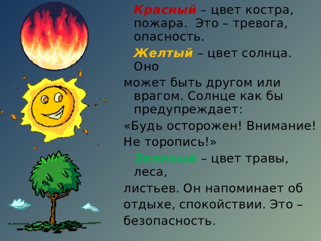 Красный – цвет костра, пожара. Это – тревога, опасность.  Желтый – цвет солнца. Оно может быть другом или врагом. Солнце как бы предупреждает: «Будь осторожен! Внимание! Не торопись!»  Зеленый  – цвет травы, леса, листьев. Он напоминает об отдыхе, спокойствии. Это – безопасность. 
