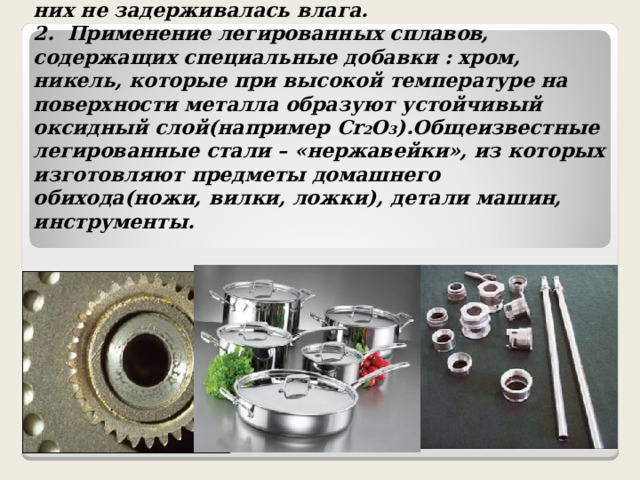 1. Шлифование поверхностей изделия, чтобы на них не задерживалась влага.  2. Применение легированных сплавов, содержащих специальные добавки : хром, никель, которые при высокой температуре на поверхности металла образуют устойчивый оксидный слой(например Cr 2 O 3 ) .Общеизвестные легированные стали – «нержавейки», из которых изготовляют предметы домашнего обихода(ножи, вилки, ложки), детали машин, инструменты. 