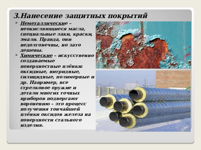    3.Нанесение защитных покрытий   Неметаллически е – неокисляющиеся масла, специальные лаки, краски, эмали. Правда, они недолговечны, но зато дешевы. Химические – искусственно создаваемые поверхностные плёнки: оксидные, нитридные, силицидные, полимерные и др. Например, все стрелковое оружие и детали многих точных приборов подвергают воронению – это процесс получения тончайшей плёнки оксидов железа на поверхности стального изделия.  
