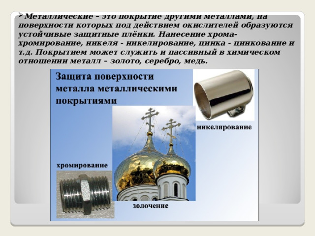 Металлические – это покрытие другими металлами, на поверхности которых под действием окислителей образуются устойчивые защитные плёнки. Нанесение хрома- хромирование, никеля - никелирование, цинка - цинкование и т.д. Покрытием может служить и пассивный в химическом отношении металл – золото, серебро, медь. 
