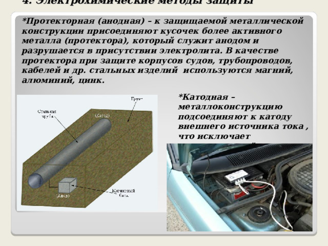 4.  Электрохимические методы защиты   *Протекторная (анодная) – к защищаемой металлической конструкции присоединяют кусочек более активного металла (протектора), который служит анодом и разрушается в присутствии электролита. В качестве протектора при защите корпусов судов, трубопроводов, кабелей и др. стальных изделий используются магний, алюминий, цинк.   *Катодная – металлоконструкцию подсоединяют к катоду внешнего источника тока , что исключает возможность её анодного разрушения . 