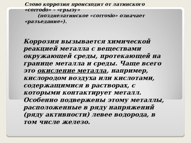 Слово коррозия происходит от латинского «corrodo» – «грызу»  (позднелатинское «corrosio» означает «разъедание»). Коррозия вызывается химической реакцией металла с веществами окружающей среды, протекающей на границе металла и среды. Чаще всего это окисление металла , например, кислородом воздуха или кислотами, содержащимися в растворах, с которыми контактирует металл. Особенно подвержены этому металлы, расположенные в ряду напряжений (ряду активности) левее водорода, в том числе железо. 