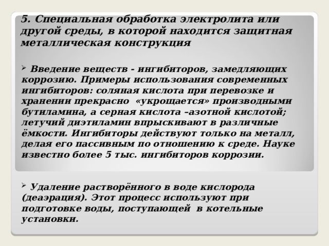 5. Специальная обработка электролита или другой среды, в которой находится защитная металлическая конструкция   Введение веществ - ингибиторов, замедляющих коррозию. Примеры использования современных ингибиторов: соляная кислота при перевозке и хранении прекрасно «укрощается» производными бутиламина, а серная кислота –азотной кислотой; летучий диэтиламин впрыскивают в различные ёмкости. Ингибиторы действуют только на металл, делая его пассивным по отношению к среде. Науке известно более 5 тыс. ингибиторов коррозии.    Удаление растворённого в воде кислорода (деаэрация). Этот процесс используют при подготовке воды, поступающей в котельные установки.  