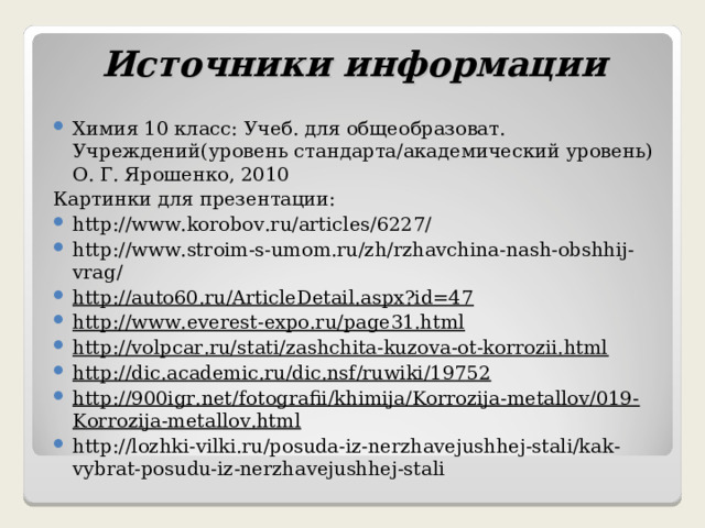 Источники информации Химия 10 класс: Учеб. для общеобразоват. Учреждений(уровень стандарта/академический уровень) О. Г. Ярошенко, 2010 Картинки для презентации: http://www.korobov.ru/articles/6227/ http://www.stroim-s-umom.ru/zh/rzhavchina-nash-obshhij-vrag/ http://auto60.ru/ArticleDetail.aspx?id=47 http://www.everest-expo.ru/page31.html http://volpcar.ru/stati/zashchita-kuzova-ot-korrozii.html http://dic.academic.ru/dic.nsf/ruwiki/19752 http://900igr.net/fotografii/khimija/Korrozija-metallov/019-Korrozija-metallov.html http://lozhki-vilki.ru/posuda-iz-nerzhavejushhej-stali/kak-vybrat-posudu-iz-nerzhavejushhej-stali   