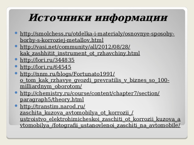 Источники информации http://smolchess.ru/otdelka-i-materialy/osnovnye-sposoby-borby-s-korroziej-metallov.html http://vasi.net/community/all/2012/08/28/kak_zashhitit_instrument_ot_rzhavchiny.html http://lori.ru/344835 http://lori.ru/64545 http://nnm.ru/blogs/Fortunato1991/o_tom_kak_rzhavye_gvozdi_prevratilis_v_biznes_so_100-milliardnym_oborotom/ http://chemistry.ru/course/content/chapter7/section/paragraph5/theory.html http://transtim.narod.ru/zaschita_kuzova_avtomobilya_ot_korrozii_/ustroistvo_elektrohimicheskoi_zaschiti_ot_korrozii_kuzova_avtomobilya_/fotografii_ustanovlenoi_zaschiti_na_avtomobile/  