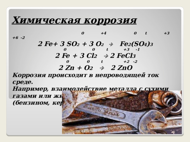 Химическая коррозия   0  +4  0 t +3 +6 -2 2 Fe+ 3 SO 2 +  3 O 2  Fe 2 (SO 4 ) 3  0 0 t +3 -1 2 Fe + 3 Cl 2    2 FeCl 3  0 0 t +2 -2 2 Zn + O 2   2 ZnO Коррозия происходит в непроводящей ток среде. Например, взаимодействие металла с сухими газами или жидкостями - неэлектролитами (бензином, керосином и т.д.)    