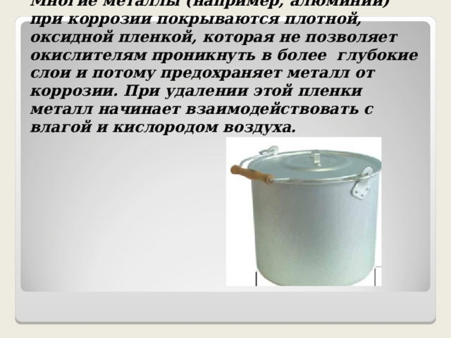 Многие металлы (например, алюминий) при коррозии покрываются плотной, оксидной пленкой, которая не позволяет окислителям проникнуть в более глубокие слои и потому предохраняет металл от коррозии. При удалении этой пленки металл начинает взаимодействовать с влагой и кислородом воздуха. 