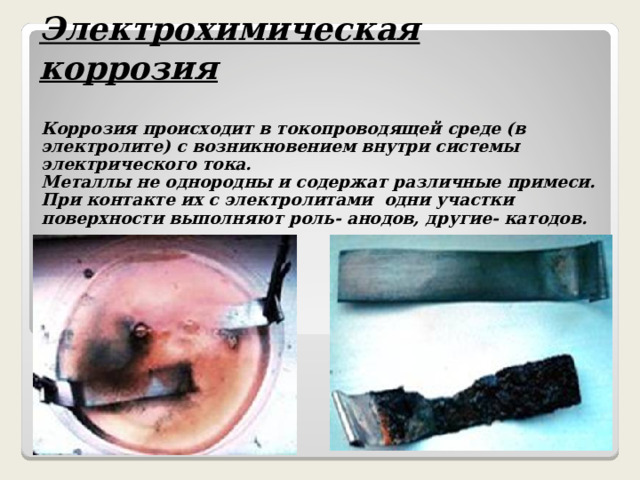 Электрохимическая коррозия  Коррозия происходит в токопроводящей среде (в электролите) с возникновением внутри системы электрического тока. Металлы не однородны и содержат различные примеси. При контакте их с электролитами одни участки поверхности выполняют роль- анодов, другие- катодов. 