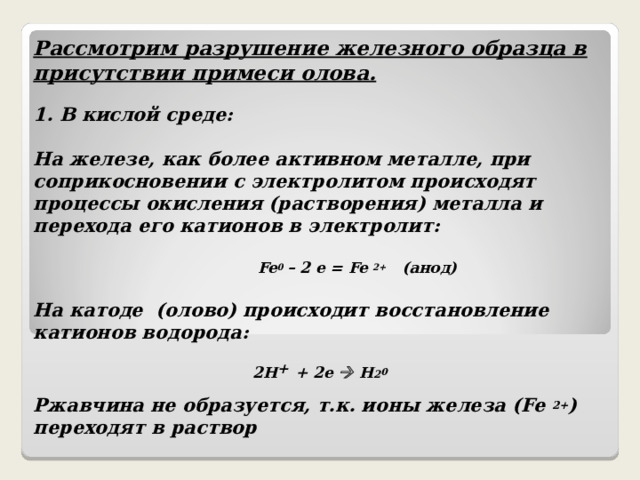 Рассмотрим разрушение железного образца в присутствии примеси олова.  1. В кислой среде:  На железе, как более активном металле, при соприкосновении с электролитом происходят процессы окисления (растворения) металла и перехода его катионов в электролит:   Fe 0  – 2 e = Fe 2+  ( анод)  На катоде (олово) происходит восстановление катионов водорода:   2 H +  + 2e  H 2 0  Ржавчина не образуется, т.к. ионы железа ( Fe 2+ ) переходят в раствор  