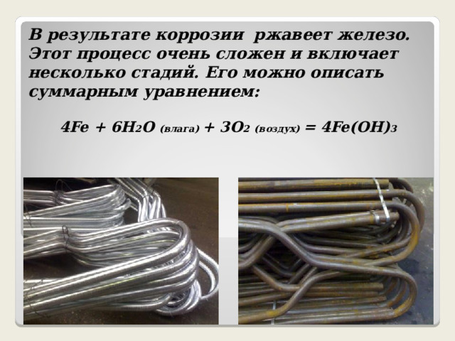 В результате коррозии ржавеет железо. Этот процесс очень сложен и включает несколько стадий. Его можно описать суммарным уравнением: 4Fe + 6H 2 O (влага) + 3O 2  (воздух) = 4Fe(OH) 3 