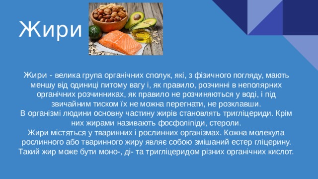 Жири Жири - велика група органічних сполук, які, з фізичного погляду, мають меншу від одиниці питому вагу і, як правило, розчинні в неполярних органічних розчинниках, як правило не розчиняються у воді, і під звичайним тиском їх не можна перегнати, не розклавши.  В організмі людини основну частину жирів становлять тригліцериди. Крім них жирами називають фосфоліпіди, стероли.  Жири містяться у тваринних і рослинних організмах. Кожна молекула рослинного або тваринного жиру являє собою змішаний естер гліцерину. Такий жир може бути моно-, ді- та тригліцеридом різних органічних кислот.   