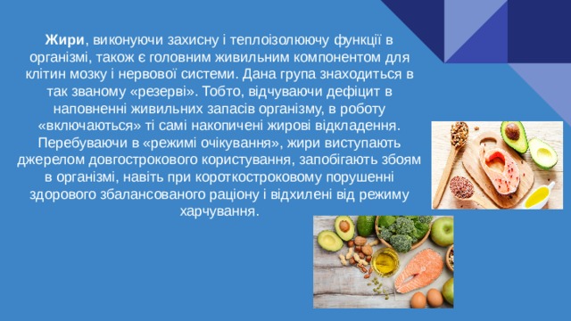 Жири , виконуючи захисну і теплоізолюючу функції в організмі, також є головним живильним компонентом для клітин мозку і нервової системи. Дана група знаходиться в так званому «резерві». Тобто, відчуваючи дефіцит в наповненні живильних запасів організму, в роботу «включаються» ті самі накопичені жирові відкладення. Перебуваючи в «режимі очікування», жири виступають джерелом довгострокового користування, запобігають збоям в організмі, навіть при короткостроковому порушенні здорового збалансованого раціону і відхилені від режиму харчування. 