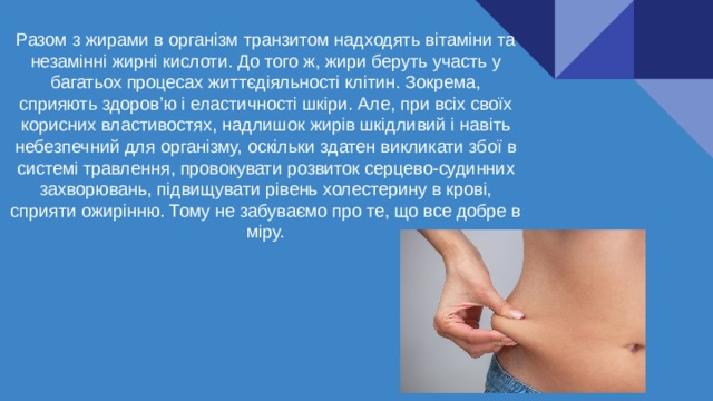 Разом з жирами в організм транзитом надходять вітаміни та незамінні жирні кислоти. До того ж, жири беруть участь у багатьох процесах життєдіяльності клітин. Зокрема, сприяють здоров’ю і еластичності шкіри. Але, при всіх своїх корисних властивостях, надлишок жирів шкідливий і навіть небезпечний для організму, оскільки здатен викликати збої в системі травлення, провокувати розвиток серцево-судинних захворювань, підвищувати рівень холестерину в крові, сприяти ожирінню. Тому не забуваємо про те, що все добре в міру. 