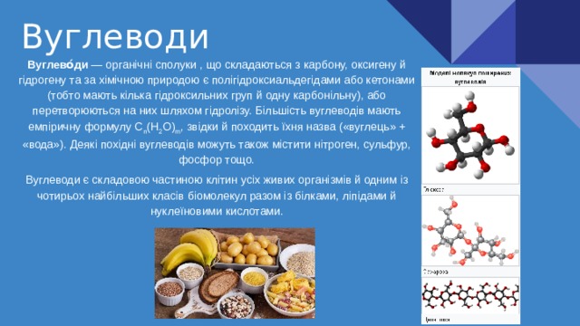 Вуглеводи Вуглево́ди — органічні сполуки , що складаються з карбону, оксигену й гідрогену та за хімічною природою є полігідроксиальдегідами або кетонами (тобто мають кілька гідроксильних груп й одну карбонільну), або перетворюються на них шляхом гідролізу. Більшість вуглеводів мають емпіричну формулу C n (H 2 O) m , звідки й походить їхня назва («вуглець» + «вода»). Деякі похідні вуглеводів можуть також містити нітроген, сульфур, фосфор тощо. Вуглеводи є складовою частиною клітин усіх живих організмів й одним із чотирьох найбільших класів біомолекул разом із білками, ліпідами й нуклеїновими кислотами. 