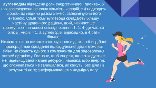 Вуглеводам відведена роль енергетичного «палива». У них зосереджена основна кількість калорій, які надходять в організм людини разом з їжею, забезпечуючи його енергією. Саме тому вуглеводи складають більшу частину щоденного раціону, який, найчастіше формується на основі співвідношення 1: 1: 4, де частка білків і жирів = 1, а вуглеводів, відповідно, в 4 рази більше. Незважаючи на широке застосування в дієтології подібної пропорції, при складанні індивідуальної дієти можливі зміни на користь одного з компонентів для задоволення потреб організму. Головне, щоб енергія, що розходується не перевищувала наявні ресурси і навпаки, щоб енергія, що споживається не залишалася, як кажуть, без діла і в результаті не трансформувалася в надмірну вагу. 