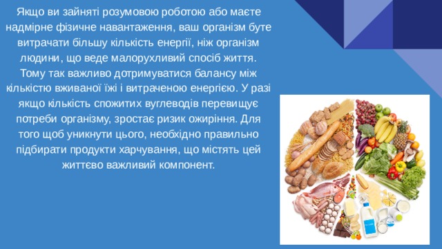 Якщо ви зайняті розумовою роботою або маєте надмірне фізичне навантаження, ваш організм буте витрачати більшу кількість енергії, ніж організм людини, що веде малорухливий спосіб життя. Тому так важливо дотримуватися балансу між кількістю вживаної їжі і витраченою енергією. У разі якщо кількість спожитих вуглеводів перевищує потреби організму, зростає ризик ожиріння. Для того щоб уникнути цього, необхідно правильно підбирати продукти харчування, що містять цей життєво важливий компонент. 
