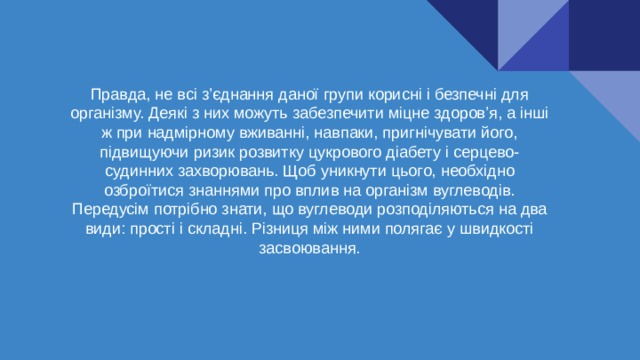 Правда, не всі з’єднання даної групи корисні і безпечні для організму. Деякі з них можуть забезпечити міцне здоров’я, а інші ж при надмірному вживанні, навпаки, пригнічувати його, підвищуючи ризик розвитку цукрового діабету і серцево-судинних захворювань. Щоб уникнути цього, необхідно озброїтися знаннями про вплив на організм вуглеводів. Передусім потрібно знати, що вуглеводи розподіляються на два види: прості і складні. Різниця між ними полягає у швидкості засвоювання. 