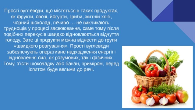 Прості вуглеводи, що містяться в таких продуктах, як фрукти, овочі, йогурти, гриби, житній хліб, чорний шоколад, печиво … не викликають труднощів у процесі засвоювання, саме тому після подібних перекусів швидко відновлюється відчуття голоду. Зате ці продукти можна віднести до групи «швидкого реагування». Прості вуглеводи забезпечують оперативне надходження енергії і відновлення сил, як розумових, так і фізичних. Тому, з’їсти шоколадку або банан, приміром, перед іспитом буде вельми до речі. 