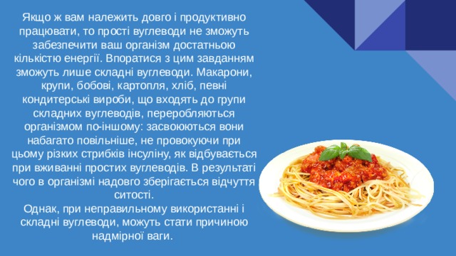 Якщо ж вам належить довго і продуктивно працювати, то прості вуглеводи не зможуть забезпечити ваш організм достатньою кількістю енергії. Впоратися з цим завданням зможуть лише складні вуглеводи. Макарони, крупи, бобові, картопля, хліб, певні кондитерські вироби, що входять до групи складних вуглеводів, переробляються організмом по-іншому: засвоюються вони набагато повільніше, не провокуючи при цьому різких стрибків інсуліну, як відбувається при вживанні простих вуглеводів. В результаті чого в організмі надовго зберігається відчуття ситості. Однак, при неправильному використанні і складні вуглеводи, можуть стати причиною надмірної ваги. 