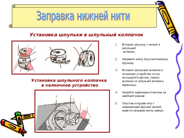 Установка шпульки в шпульный колпачок Вставьте шпульку с ниткой в шпульный  колпачок. Заправьте нитку под пластинчатую пружину. Вставьте шпульный колпачок в челночное устройство ( если послышится щелчок, значит, колпачок со шпулькой вставлен правильно.  Закройте задвижную пластину на швейной машине.  5. Опустив и подняв иглу с заправленной верхней ниткой, вывести нижнюю нитку наверх. Установка шпульного колпачка  в челночное устройство 