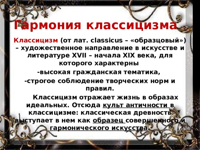 Гармония классицизма Классицизм (от лат. classicus – «образцовый») – художественное направление в искусстве и литературе ХVΙΙ – начала ХΙХ века, для которого характерны -высокая гражданская тематика, -строгое соблюдение творческих норм и правил.  Классицизм отражает жизнь в образах идеальных. Отсюда культ античности в классицизме: классическая древность выступает в нем как образец совершенного и гармонического искусства . 
