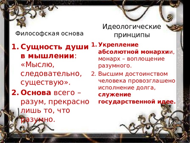 Идеологические принципы   Философская основа   Укрепление абсолютной монархи и, монарх – воплощение разумного. Высшим достоинством человека провозглашено исполнение долга, служение государственной идее. Сущность души в мышлении : «Мыслю, следовательно, существую». Основа всего – разум, прекрасно лишь то, что разумно. 