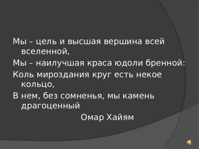Мы – цель и высшая вершина всей вселенной, Мы – наилучшая краса юдоли бренной: Коль мироздания круг есть некое кольцо, В нем, без сомненья, мы камень драгоценный        Омар Хайям 